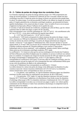 HYDRAULIQUE COURS Page 74 sur 86
III – 3 - Tables de pertes de charge dans les conduites d’eau
Les formules empiriques de pertes de charge utilisées jusque vers 1950 comportaient une
marge de sécurité prudente. La formule de Colebrook qui leur a succédé a donné une base
scientifique nouvelle à l’étude des pertes de charge et permis une précision plus grande dans
le calcul. En même temps, il est devenu possible d’unifier et de réduire les marges de sécurité
grâce à l’emploi généralisé des revêtements centrifugés modernes, qui présentent de hautes
qualités hydrauliques et les conservent dans le temps. Ainsi, le maître d’ouvre est en mesure
d’apprécier de façon plus efficace l’influence de la qualité des eaux.
C’est donc à l’aide de la formule de Colebrook, complétée par celle de Darcy, que les valeurs
contenues dans les tables des pages ci-après ont été calculées.
Elles correspondent à une viscosité cinématique de 1,301.10-8
[m²/s] – très sensiblement celle
de l’eau à 10 [°C] – et aux deux coefficients de rugosité équivalente :
k = 3.10-5
[m]=0,03 [mm] et k = 10.10-5
[m]=0,1 [mm].
Le coefficient k = 0,03 [mm] correspond à la valeur moyenne des pertes de charge « tuyau
seul » mesurées en 1960 par les laboratoires SOGREAH, à Grenoble, sur des tuyaux en fonte
revêtus de mortier de ciment centrifugé. Ces pertes de charges présentent une marge de
sécurité voisine de 7 % par rapport à l’idéalement lisse. Elles ont servi de base à l’accord
auquel abouti, le 19 mars 1964, les travaux de la Commission technique Pertes de charge de la
Chambre syndicale nationale de l’Hygiène publique et qui conclut à l’équivalence
hydraulique entre les divers matériaux : acier endoplasté, amiante-ciment, béton centrifugé,
fontes pourvues de revêtements centrifugés modernes, PVC rigide.
Le coefficient k = 0,1 [mm] est celui que les services techniques de la Société des Fonderies
de Pont-à-Mousson conseillent d’adopter pour les conduites en service et utilisent eux-mêmes
pour ces conduites. Il comporte une marge de sécurité moyenne de 20% par rapport aux pertes
de charge correspondant à l’idéalement lisse, est de 13 % par rapport à celles qui
correspondent au coefficient k=0,03 [mm]. Il convient, dans les conditions normales, pour les
conduites posées suivant les règles de l’art et transportant des eaux suffisamment filtrées pour
ne pas créer de problèmes de dépôts ni de sédimentations.
A noter qu’à l’idéalement lisse correspondrait un coefficient k = 0 [mm].
Les tables donnent les valeurs des pertes de charge et des débits pour les diamètres les plus
courants et pour des vitesses moyennes échelonnées de 0,10 à 0,5 [m/s]. Les diamètres
retenus forment deux séries correspondant aux deux cas suivants :
1 – Cas général : tous matériaux. Il s’agit de diamètres intérieurs égaux aux diamètres
nominaux les plus usuels dans les canalisations sous pression, de 40 à 1500 [mm] ;
2 – Cas particulier : PVC rigide. Il s’agit des diamètres intérieurs fixés par la norme
française NF T 54-016 pour l’adduction et la distribution d’eau froide et pour les diamètres
d’emboîtage allant jusqu’à 200. Ces diamètres intérieurs s’échelonnent de 14,8 à 187 [mm].
Les tables correspondant à ces deux cas se trouvent aux pages ci-après. Les valeurs quelles
contiennent ont été obtenues à l’aide d’une calculatrice électronique et comportent toute la
précision utile en la matière.
Nota : Utilisation des tables pour des tables pour les fluides de viscosités diverses (voir plus
loin).
 