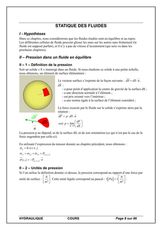 HYDRAULIQUE COURS Page 8 sur 86
STATIQUE DES FLUIDES
I - Hypothèses
Dans ce chapitre, nous considèrerons que les fluides étudiés sont en équilibre et au repos.
Les différentes cellules de fluide peuvent glisser les unes sur les autres sans frottement (le
fluide est supposé parfait), et il n’y a pas de vitesse d’écoulement (qui sera vu dans les
prochains chapitres).
II – Pression dans un fluide en équilibre
II – 1 – Définition de la pression
Soit un solide « S » immergé dans un fluide. Si nous étudions ce solide à une petite échelle,
nous obtenons, un élément de surface élémentaire :
dF
n
dS
Le vecteur surface s’exprime de la façon suivante : dS dS n  .
dS :
- a pour point d’application le centre de gravité de la surface dS ;
- a une direction normale à l’élément ;
- est pris orienté vers l’intérieur ;
- a une norme égale à la surface de l’élément considéré ;
La force exercée par le fluide sur le solide s’exprime alors par la
relation :
0
lim
ds
dF p dS n
dF
soit p
dS
  
 
  
 
La pression p ne dépend, ni de la surface dS, ni de son orientation (ce qui n’est pas le cas de la
force engendrée par celle-ci).
En utilisant l’expression du tenseur donnée au chapitre précédent, nous obtenons :
 
    nP
P
jisi
zyxnN
zyx
ij



,,,
,,332211
0



II – 2 – Unités de pression
Si l’on utilise la définition donnée ci-dessus, la pression correspond au rapport d’une force par
unité de surface :
²
N
m
 
 
 
. Cette unité légale correspond au pascal :  1 1
²
N
Pa
m
 
  
 
.
 