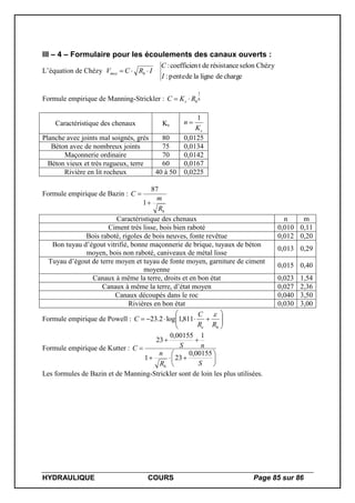 HYDRAULIQUE COURS Page 85 sur 86
III – 4 – Formulaire pour les écoulements des canaux ouverts :
L’équation de Chézy
chargedeligneladepente:
Chézyselonrésistancedetcoefficien:
I
C
IRCV hmoy 
Formule empirique de Manning-Strickler : 6
1
hs RKC 
Caractéristique des chenaux Ks
sK
n
1

Planche avec joints mal soignés, grès 80 0,0125
Béton avec de nombreux joints 75 0,0134
Maçonnerie ordinaire 70 0,0142
Béton vieux et très rugueux, terre 60 0,0167
Rivière en lit rocheux 40 à 50 0,0225
Formule empirique de Bazin :
hR
m
C


1
87
Caractéristique des chenaux n m
Ciment très lisse, bois bien raboté 0,010 0,11
Bois raboté, rigoles de bois neuves, fonte revêtue 0,012 0,20
Bon tuyau d’égout vitrifié, bonne maçonnerie de brique, tuyaux de béton
moyen, bois non raboté, caniveaux de métal lisse
0,013 0,29
Tuyau d’égout de terre moyen et tuyau de fonte moyen, garniture de ciment
moyenne
0,015 0,40
Canaux à même la terre, droits et en bon état 0,023 1,54
Canaux à même la terre, d’état moyen 0,027 2,36
Canaux découpés dans le roc 0,040 3,50
Rivières en bon état 0,030 3,00
Formule empirique de Powell : 






he RR
C
C

811,1log2.23
Formule empirique de Kutter :









SR
n
nSC
h
00155,0
231
100155,0
23
Les formules de Bazin et de Manning-Strickler sont de loin les plus utilisées.
 