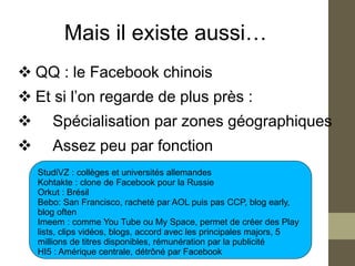 Mais il existe aussi…
 QQ : le Facebook chinois
 Et si l’on regarde de plus près :
      Spécialisation par zones géographiques
      Assez peu par fonction
    StudiVZ : collèges et universités allemandes
    Kohtakte : clone de Facebook pour la Russie
    Orkut : Brésil
    Bebo: San Francisco, racheté par AOL puis pas CCP, blog early,
    blog often
    Imeem : comme You Tube ou My Space, permet de créer des Play
    lists, clips vidéos, blogs, accord avec les principales majors, 5
    millions de titres disponibles, rémunération par la publicité
    HI5 : Amérique centrale, détrôné par Facebook
 
