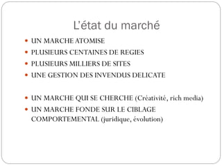 L’état du marché
 UN MARCHE ATOMISE
 PLUSIEURS CENTAINES DE REGIES
 PLUSIEURS MILLIERS DE SITES
 UNE GESTION DES INVENDUS DELICATE


 UN MARCHE QUI SE CHERCHE (Créativité, rich media)
 UN MARCHE FONDE SUR LE CIBLAGE
 COMPORTEMENTAL (juridique, évolution)
 