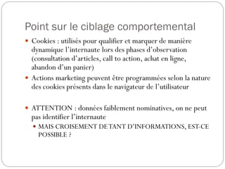 Point sur le ciblage comportemental
 Cookies : utilisés pour qualifier et marquer de manière
  dynamique l’internaute lors des phases d’observation
  (consultation d’articles, call to action, achat en ligne,
  abandon d’un panier)
 Actions marketing peuvent être programmées selon la nature
  des cookies présents dans le navigateur de l’utilisateur

 ATTENTION : données faiblement nominatives, on ne peut
  pas identifier l’internaute
   MAIS CROISEMENT DE TANT D’INFORMATIONS, EST-CE
    POSSIBLE ?
 