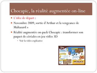 Chocapic, la réalité augmentée on-line
 L’idée de départ :
 Novembre 2009, sortie d’Arthur et la vengeance de
  Maltazard »
 Réalité augmentée on-pack Chocapic : transformer son
  paquet de céréales en jeu vidéo 3D
     Voir la vidéo explicative
 