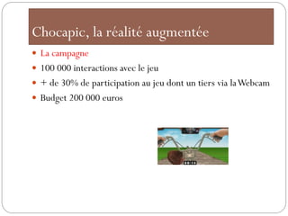 Chocapic, la réalité augmentée
 La campagne
 100 000 interactions avec le jeu
 + de 30% de participation au jeu dont un tiers via la Webcam
 Budget 200 000 euros
 