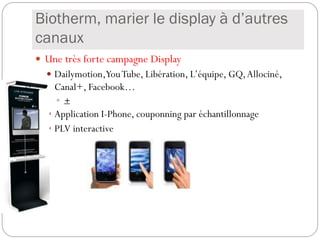 Biotherm, marier le display à d’autres
canaux
 Une très forte campagne Display
   Dailymotion,You Tube, Libération, L’équipe, GQ, Allociné,
    Canal+, Facebook…
     +
   Application I-Phone, couponning par échantillonnage
   PLV interactive
 
