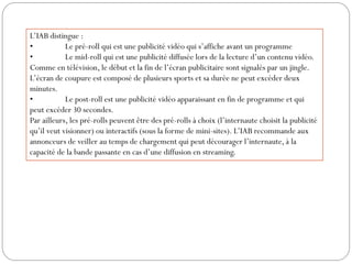 L’IAB distingue :
•           Le pré-roll qui est une publicité vidéo qui s’affiche avant un programme
•           Le mid-roll qui est une publicité diffusée lors de la lecture d’un contenu vidéo.
Comme en télévision, le début et la fin de l’écran publicitaire sont signalés par un jingle.
L’écran de coupure est composé de plusieurs sports et sa durée ne peut excéder deux
minutes.
•           Le post-roll est une publicité vidéo apparaissant en fin de programme et qui
peut excéder 30 secondes.
Par ailleurs, les pré-rolls peuvent être des pré-rolls à choix (l’internaute choisit la publicité
qu’il veut visionner) ou interactifs (sous la forme de mini-sites). L’IAB recommande aux
annonceurs de veiller au temps de chargement qui peut décourager l’internaute, à la
capacité de la bande passante en cas d’une diffusion en streaming.
 