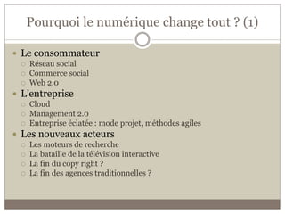 Pourquoi le numérique change tout ? (1)

 Le consommateur
    Réseau social
    Commerce social
    Web 2.0
 L’entreprise
    Cloud
    Management 2.0
    Entreprise éclatée : mode projet, méthodes agiles
 Les nouveaux acteurs
    Les moteurs de recherche
    La bataille de la télévision interactive
    La fin du copy right ?
    La fin des agences traditionnelles ?
 