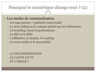 Pourquoi le numérique change tout ? (2)

 Les modes de communication
   Les tags partout = publicité contextuelle
   Le story telling ou le contenu généré par les utilisateurs
   Le branding versus la performance
   Le SEO et le SEM
   L’affiliation, le display, l’e-mailing
   Le cross média et le transmédia




     LA DELINEARISATION
     LE CATCH-UP TV
     ET L’IMAGE ?
 