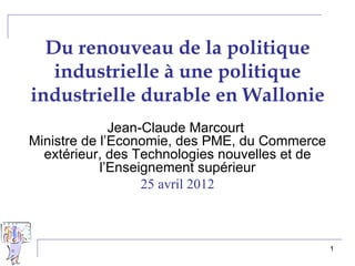 Du renouveau de la politique
   industrielle à une politique
industrielle durable en Wallonie
              Jean-Claude Marcourt
Ministre de l’Economie, des PME, du Commerce
  extérieur, des Technologies nouvelles et de
            l’Enseignement supérieur
                   25 avril 2012



                                                1
 