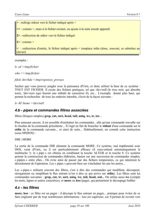Cours Linux

Version 0.7

> : redirige stdout vers le fichier indiqué après >
>> : comme >, mais si le fichier existait, on ajoute à la suite (mode append)
2> : redirection de stderr vers le fichier indiqué
1> : comme >
< : redirection d'entrée, le fichier indiqué après < remplace stdin (donc, souvent, se substitue au
clavier)
exemples :
ls -al >/tmp/fichier
who >>/tmp/fichier
fdisk /dev/hda </tmp/reponses_prevues
Sachez que vous pouvez jongler avec la puissance d'Unix, et donc utiliser la base de ce système :
TOUT EST FICHIER. Il existe des fichiers pratiques, tel que /dev/null (le trou noir, qui absorbe
tout), /dev/zero (qui fournit une infinité de caractères 0), etc... L'exemple donné plus haut, qui
permet la rechercher de tous les endroits interdits, s'écrit de la façon suivante :
ls -Rl /home >/dev/null

4.b - pipes et commandes filtres associées
filtres (briques simples) grep, cut, sort, head, tail, uniq, wc, tr, tee...
Plus amusant encore, il est possible d'enchaîner les commandes.. afin qu'une commande travaille sur
le résultat de la commande précédente... Il s'agit en fait de brancher le stdout d'une commande sur le
stdin de la commande suivante... et ainsi de suite... Habituellement, on connaît cette instruction
(sous MSDOS) :
DIR | MORE
La sortie de la commande DIR alimente la commande MORE. Ce système, mal implémenté sous
DOS, vient d'Unix, ou il est particulièrement efficace (il sous-entend automatiquement le
multitache !). le « pipe » est obtenu en combinant la touche ALTGR et la touche 8. Ce système
permet la construction de commandes élaborées, basées sur une succession de commandes simples,
« pipées » entre elles... On évite ainsi de passer par des fichiers temporaires, ce qui ralentirait le
déroulement de l'opération. Les « pipes » peuvent bien sur s'enchaîner les uns les autres...
Les « pipes » utilisent souvent des filtres, c'est à dire des commandes qui modifient, découpent,
réorganisent ou simplifient le flux entrant (c'est à dire ce qui arrive sur stdin). Les filtres sont les
commandes suivantes : grep, cut, tr, sort, uniq, wc, tail, head, sed... On utilise aussi wc (compte
les mots, lignes et autres caractères), et more ou less (pager, qui permettent le découpage lisible)

4.c - les filtres
more, less : ce filtre est un pager : il découpe le flux entrant en pages... pratique pour éviter de se
faire engloutir par de trop nombreuses informations : less est supérieur, car il permet de revenir vers
Sylvain CHERRIER

page 10 sur 100

Aout 2010

 