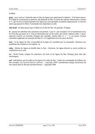 Cours Linux

Version 0.7

le début.
grep : grep 'pattern' recherche dans le flux les lignes qui contiennent le 'pattern' : il les laisse passer.
Si la ligne ne contient pas le parttern, elle disparaît du flux. Il existe des options intéressantes, comme
le -v, qui inverse le fonctionnement (les lignes qui correspondent au pattern disparaissent, ce sont les
autres qui passent le filtre). Commande très importante et utile.
tail, head : ne laisse passer que le début (ou la fin) du flux. En général, 10 lignes.
tr : permet de substituer des caractères (en général, 1 par 1) : par exemple tr 'b' 'a' transformera tous
les b du flux qui passe en a. Cela ne fonctionne pas sur des mots, par contre. Options utiles -s (pour
squeezer (tasser) un caractère (l'espace par exemple, comme dans tr -s ' ' ), ou encore -d pour
carrément supprimer un caractère du flux (tr -d 0 supprimera tous les zéros du flux).
sort : tri les lignes du flux. L'ensemble de la ligne est considéré par la commande. Attention aux
problèmes des nombres (voir l'option -n)
uniq : élimine les lignes en double dans le flux : Attention, les lignes doivent se suivre (utilisé en
conjonction avec sort)
wc : Word Count, compte les caractères, les mots et les lignes du flux. Pratique pour faire des
stastistiques.
sed : mini-éditeur qui travaille sur les lignes à la volée du flux : Utilise les commandes de l'éditeur ed.
Par exemple, sed s/auteur/'Sylvain Cherrier – copyright 2008'/ transformera chaque occurrence du
mot auteur dans le flux par Sylvain Cherrier – copyright 2008.

Sylvain CHERRIER

page 11 sur 100

Aout 2010

 