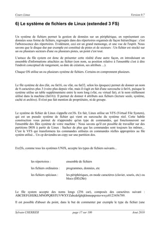 Cours Linux

Version 0.7

6) Le système de fichiers de Linux (extended 3 FS)
Un système de fichiers permet la gestion de données sur un périphérique, en représentant ces
données sous forme de fichiers, regroupés dans des répertoires organisés de façon hiérarchique : c'est
l'arborescence des répertoires. Evidément, ceci est un grand mensonge, et une vue de l'esprit. Nous
savons que le disque dur par exemple est constitué de pistes et de secteurs : Un fichier est stocké sur
un ou plusieurs secteurs d'une ou plusieurs pistes, un point c'est tout.
L'astuce du file system est donc de présenter cette réalité d'une autre façon, en introduisant un
ensemble d'informations attachées au fichier (son nom, sa position relative à l'ensemble c'est à dire
l'endroit conceptuel de rangement, sa date de création, ses attributs ...).
Chaque OS utilise un ou plusieurs système de fichiers. Certains en comprennent plusieurs.

Le file système de dos (fat, ou fat16, ou vfat, ou fat32, selon les époques) permet de donner un nom
de 8 caractères plus 3 (voire plus depuis vfat, mais il s'agit en fait d'une surcouche à fat16, puisque le
système utilise un table supplémentaire entre le nom long (vfat, ou virtual fat), et le nom rééllement
utilisé dans la machine (fat16)). Il permet de donner 4 attributs aux fichiers (lecture seule, système,
caché et archive). Il n'est pas fait mention de propriétaire, ni de groupe.

Le système de fichier de Linux s'appelle ext3fs. En fait, Linux utilise un VFS (Virtual File System),
qui est un pseudo système de fichier qui vient en surcouche du système réel. Cette habile
construction vous permet de n'apprendre qu'un type de commandes, qui fonctionneront sur
l'ensemble des files système de votre machine : Nous savons qu'il est possible de travailler sur des
partitions DOS à partir de Linux : Sachez de plus que les commandes sont toujours les mêmes...
C'est le VFS qui transformera les commandes utilisées en commandes réelles appropriées au file
systèm utilisé... Un cp deviendra un copy sur une partition dos.

Ext2fs, comme tous les systèmes UNIX, accepte les types de fichiers suivants...

les répertoires :

ensemble de fichiers

les fichiers ordinaires :

programmes, données, etc

les fichiers spéciaux :

les périphériques, en mode caractères (clavier, souris, etc) ou
blocs (DD,Dkt)

Le file system accepte des noms longs (256 car), composés des caractères suivant :
ABCDEFGHIJKLMNOPQRSTUVWXYZabcdefghijklmnopqrstuvwxyz0123456789.
Il est possible d'abuser du point, dans le but de commenter par exemple le type du fichier (une
Sylvain CHERRIER

page 17 sur 100

Aout 2010

 