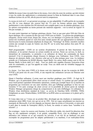 Cours Linux

Version 0.7

fiabilité du noyau Linux (on parle bien ici du noyau, c'est à dire du coeur du système, qui doit résister
à tous les crashs des applications) a certainement poussé la firme de Redmond dans le sens d'une
meilleure écriture de ces OS, afin de pouvoir tenir la comparaison.
Le noyau est écrit en C, ce qui permet un portage, ou une adaptabilité. Il suffit parfois de recompiler
son OS (si vous disposez des sources bien sûr !!!) avec les bonnes options pour l'adapter
parfaitement à votre machine (les OS microsoft sont compilé quant à eux de manière générique, avec
les options correspondant au moins puissant des matériels supportés : voir la notion de logiciel 16
bits par exemple...)
Un autre point important est l'optique générique choisie. Tout ce que peut gérer l'OS doit l'être de
façon identique. On a coutume de dire que sous UNIX tout est fichier... La gestion des périphériques
(disquette, clavier souris écran, disque dur, réseau, etc.) est identique à la gestion des fichier. Cette
notion très troublante quand on vient d'un autre monde permet dès son appropriation la réalisation
d'action pour le moins étonnante (duplicata de disque dur, "formatage" de fichier, transferts insolites
comme par exemple la copie de l'entrée son d'un PC sur la sortie haut parleur d'un autre PC en
réseau, etc...)
Shell programmable : UNIX est un système d'exploitation. Il permet de faire fonctionner un
ordinateur, et lui permet d'assurer un certain nombre de services. Parmi ces services, le shell, ou
interpréteur de commandes, va permettre à un utilisateur de lancer des commandes de façon
interactif. C'est le programme chargé d'assurer le dialogue avec l'utilisateur. Sous UNIX, vous
disposez de plusieurs shells, vous choisirez celui qui est le plus pratique pour vous. La tendance
actuelle est à l'utilisation du BASH (Bourne Again Shell). Les autres shells connus sont le SH (le
Bourne Shell), le Korn shell, le C shell... Tous ces shells sont capables d'assurer l'exécution d'une
suite de commandes, ce que l'on appelle un script. Tous ces shells sont de véritables langages de
programmation...
Le réseau : Les liens entre UNIX et le réseau sont très importants, de par les avancées de BSD.
TCP/IP a été porté très tôt sous UNIX, et une majorité des ordinateurs serveurs de l'Internet sont
sous UNIX.
Quant à l'interface utilisateur, il existe aussi une interface graphique sous UNIX : Il s'agit de X
Window, qui a la particularité d'être client serveur et orienté réseau. Ce système qui peut sembler
assez lourd permet cependant d'étonnantes opérations, comme par exemple lancer de sa machine un
programme qui s'exécutera sur une autre machine, alors que l'affichage graphique se fera sur une
troisième !!! Un autre avantage du client serveur est la possibilité de choisir parmi de multiple
Window Manager (programme chargé du comportement et de style d'affichage). Un utilisateur XWindow d'une distribution standard de Linux se servira de l'interface KDE, GNOME, TWM,
Enlightment ou autre WindowMaker, SAWFISH ou IceWM selon sa convenance et le plaisir qu'il y
trouvera.
Et Linux dans tout ça ? Linux est un produit libre, développé par des étudiants et maintenant des
entreprises (dont IBM, Corel, etc) qui est né en 1991. Très en vogue actuellement (en réaction au
monopole de Microsoft), il est très répandu sur Internet, dans les écoles et Universités, et entre petit
à petit dans le monde de l'entreprise (IKEA, la Poste, les armées et autres lieux "sensibles à la
sécurité"...)
Ses avantages : toutes les sources sont fournies, il est libre,très stable, très réactif (la détection d'un
bug est très rapidement corrigée), il est gratuit, compatible Posix, c'est un challenger et une
alternative très sérieuse en ce qui concerne les serveurs, il est très lié au hardware (on peut
recompiler les programmes pour les adapter parfaitement à sa machine), il est multi-plate-forme
Sylvain CHERRIER

page 2 sur 100

Aout 2010

 