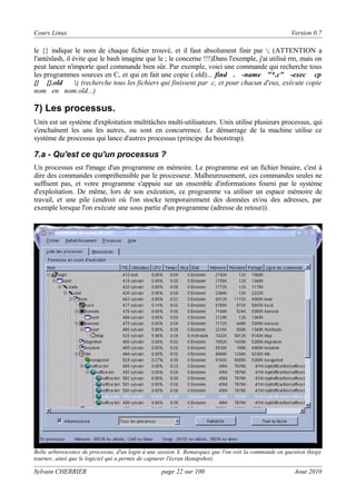 Cours Linux

Version 0.7

le {} indique le nom de chaque fichier trouvé, et il faut absolument finir par ; (ATTENTION a
l'antéslash, il évite que le bash imagine que le ; le concerne !!!)Dans l'exemple, j'ai utilisé rm, mais on
peut lancer n'importe quel commande bien sûr. Par exemple, voici une commande qui recherche tous
les programmes sources en C, et qui en fait une copie (.old)... find . -name "*.c" -exec cp
{} {}.old
; (recherche tous les fichiers qui finissent par .c, et pour chacun d'eux, exécute copie
nom en nom.old...)

7) Les processus.
Unix est un système d'exploitation multitâches multi-utilisateurs. Unix utilise plusieurs processus, qui
s'enchaînent les uns les autres, ou sont en concurrence. Le démarrage de la machine utilise ce
système de processus qui lance d'autres processus (principe du bootstrap).

7.a - Qu'est ce qu'un processus ?
Un processus est l'image d'un programme en mémoire. Le programme est un fichier binaire, c'est à
dire des commandes compréhensible par le processeur. Malheureusement, ces commandes seules ne
suffisent pas, et votre programme s'appuie sur un ensemble d'informations fourni par le système
d'exploitation. De même, lors de son exécution, ce programme va utiliser un espace mémoire de
travail, et une pile (endroit où l'on stocke temporairement des données et/ou des adresses, par
exemple lorsque l'on exécute une sous partie d'un programme (adresse de retour)).

Belle arborescence de processus, d'un login à une session X. Remarquez que l'on voit la commande en question (ktop)
tourner, ainsi que le logiciel qui a permis de capturer l'écran (ksnapshot).

Sylvain CHERRIER

page 22 sur 100

Aout 2010

 