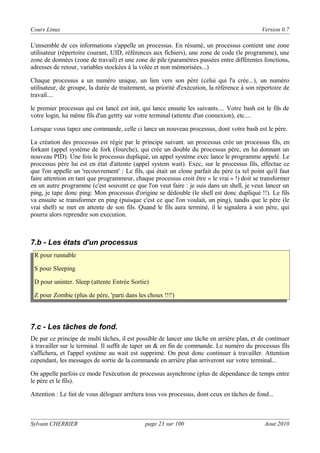 Cours Linux

Version 0.7

L'ensemble de ces informations s'appelle un processus. En résumé, un processus contient une zone
utilisateur (répertoire courant, UID, références aux fichiers), une zone de code (le programme), une
zone de données (zone de travail) et une zone de pile (paramètres passées entre différentes fonctions,
adresses de retour, variables stockées à la volée et non mémorisées...)
Chaque processus a un numéro unique, un lien vers son père (celui qui l'a crée...), un numéro
utilisateur, de groupe, la durée de traitement, sa priorité d'exécution, la référence à son répertoire de
travail....
le premier processus qui est lancé est init, qui lance ensuite les suivants.... Votre bash est le fils de
votre login, lui même fils d'un gettty sur votre terminal (attente d'un connexion), etc....
Lorsque vous tapez une commande, celle ci lance un nouveau processus, dont votre bash est le père.
La création des processus est régie par le principe suivant. un processus crée un processus fils, en
forkant (appel système de fork (fourche), qui crée un double du processus père, en lui donnant un
nouveau PID). Une fois le processus dupliqué, un appel système exec lance le programme appelé. Le
processus père lui est en état d'attente (appel system wait). Exec, sur le processus fils, effectue ce
que l'on appelle un 'recouvrement' : Le fils, qui était un clone parfait du père (a tel point qu'il faut
faire attention en tant que programmeur, chaque processus croit être « le vrai » !) doit se transformer
en un autre programme (c'est souvent ce que l'on veut faire : je suis dans un shell, je veux lancer un
ping, je tape donc ping: Mon processus d'origine se dédouble (le shell est donc dupliqué !!). Le fils
va ensuite se transformer en ping (puisque c'est ce que l'on voulait, un ping), tandis que le père (le
vrai shell) se met en attente de son fils. Quand le fils aura terminé, il le signalera à son père, qui
pourra alors reprendre son execution.

7.b - Les états d'un processus
R pour runnable
S pour Sleeping
D pour uninter. Sleep (attente Entrée Sortie)
Z pour Zombie (plus de père, 'parti dans les choux !!!')

7.c - Les tâches de fond.
De par ce principe de multi tâches, il est possible de lancer une tâche en arrière plan, et de continuer
à travailler sur le terminal. Il suffit de taper un & en fin de commande. Le numéro du processus fils
s'affichera, et l'appel système au wait est supprimé. On peut donc continuer à travailler. Attention
cependant, les messages de sortie de la commande en arrière plan arriveront sur votre terminal...
On appelle parfois ce mode l'exécution de processus asynchrone (plus de dépendance de temps entre
le père et le fils).
Attention : Le fait de vous déloguer arrêtera tous vos processus, dont ceux en tâches de fond...

Sylvain CHERRIER

page 23 sur 100

Aout 2010

 