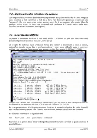 Cours Linux

Version 0.7

7.d - Manipulation des primitives du système
& n'est pas la seule possibilité de modifier le comportement du système multitâche de Linux. On peut
aussi contrôler le fork (empêcher le fork de se faire, c'est donc notre processus courant qui sera
'recouvert'). On peut aussi, avec nohup, donner notre fils à un processus plus ancien (dans la
pratique, nohup permet de lancer une commande qui continuera à s'exécuter même aprés notre
déconnexion (nous n'en sommes plus le père)).

7.e - les processus différés
at permet le lancement de tâches à une heure précise. Le résultat du jobs sera dans votre mail
(lancement par mail, lecture du mail par t, sortie par q).
at accepte de multiples façon d'indiquer l'heure (par rapport à maintenant, à midi, à minuit,
aujourd'hui, demain, ou une date et une heure précise ) : now, noon, midnight, today et tomorrow
suivi de + ou - quelque chose comme hour, minute, ou bien directement 18:00 May 15, 2000)

exemple : dans 1 minutes, un ls -al de tout ce qui commence par l, puis une lecture du mail. Remarquez l'écriture de
la commande at, avec un passage à la ligne, et fin de saisie par l'habituel CTRL D (EOF).

Le cron permet quand à lui la programmation de taches à intervalles réguliers. La tache demandé
sera lancée automatiquement, sous l'identité d'un utilisateur, même si celui ci n'est pas connecté...
Le fichier est constitué de la façon suivante
min

heure jour

mois

jourSemaine commande

la création et la gestion de ce fichier se fait par la commande suivante : crontab -e (pour éditer) ou -l
pour l'afficher...
Sylvain CHERRIER

page 24 sur 100

Aout 2010

 