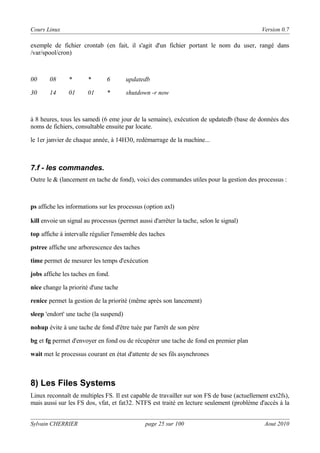 Cours Linux

Version 0.7

exemple de fichier crontab (en fait, il s'agit d'un fichier portant le nom du user, rangé dans
/var/spool/cron)

00

08

*

*

6

updatedb

30

14

01

01

*

shutdown -r now

à 8 heures, tous les samedi (6 eme jour de la semaine), exécution de updatedb (base de données des
noms de fichiers, consultable ensuite par locate.
le 1er janvier de chaque année, à 14H30, redémarrage de la machine...

7.f - les commandes.
Outre le & (lancement en tache de fond), voici des commandes utiles pour la gestion des processus :

ps affiche les informations sur les processus (option axl)
kill envoie un signal au processus (permet aussi d'arrêter la tache, selon le signal)
top affiche à intervalle régulier l'ensemble des taches
pstree affiche une arborescence des taches
time permet de mesurer les temps d'exécution
jobs affiche les taches en fond.
nice change la priorité d'une tache
renice permet la gestion de la priorité (même après son lancement)
sleep 'endort' une tache (la suspend)
nohup évite à une tache de fond d'être tuée par l'arrêt de son père
bg et fg permet d'envoyer en fond ou de récupérer une tache de fond en premier plan
wait met le processus courant en état d'attente de ses fils asynchrones

8) Les Files Systems
Linux reconnaît de multiples FS. Il est capable de travailler sur son FS de base (actuellement ext2fs),
mais aussi sur les FS dos, vfat, et fat32. NTFS est traité en lecture seulement (problème d'accès à la
Sylvain CHERRIER

page 25 sur 100

Aout 2010

 