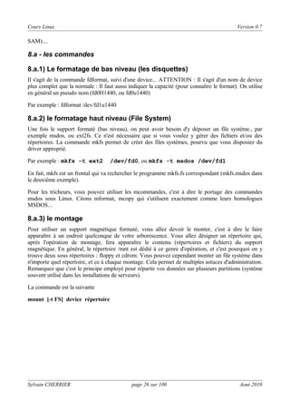 Cours Linux

Version 0.7

SAM)....

8.a - les commandes
8.a.1) Le formatage de bas niveau (les disquettes)
Il s'agit de la commande fdformat, suivi d'une device... ATTENTION : Il s'agit d'un nom de device
plus complet que la normale : Il faut aussi indiquer la capacité (pour connaître le format). On utilise
en général un pseudo nom (fd0H1440, ou fd0u1440)
Par exemple : fdformat /dev/fd1u1440

8.a.2) le formatage haut niveau (File System)
Une fois le support formaté (bas niveau), on peut avoir besoin d'y déposer un file système., par
exemple msdos, ou ext2fs. Ce n'est nécessaire que si vous voulez y gérer des fichiers et/ou des
répertoires. La commande mkfs permet de créer des files systèmes, pourvu que vous disposiez du
driver approprié.
Par exemple : mkfs -t ext2

/dev/fd0, ou mkfs -t msdos /dev/fd1

En fait, mkfs est un frontal qui va rechercher le programme mkfs.fs correspondant (mkfs.msdos dans
le deuxième exemple).
Pour les tricheurs, vous pouvez utiliser les mcommandes, c'est à dire le portage des commandes
msdos sous Linux. Citons mformat, mcopy qui s'utilisent exactement comme leurs homologues
MSDOS...

8.a.3) le montage
Pour utiliser un support magnétique formaté, vous allez devoir le monter, c'est à dire le faire
apparaître à un endroit quelconque de votre arborescence. Vous allez désigner un répertoire qui,
après l'opération de montage, fera apparaître le contenu (répertoires et fichiers) du support
magnétique. En général, le répertoire /mnt est dédié à ce genre d'opération, et c'est pourquoi on y
trouve deux sous répertoires : floppy et cdrom. Vous pouvez cependant monter un file système dans
n'importe quel répertoire, et ce à chaque montage. Cela permet de multiples astuces d'administration.
Remarquez que c'est le principe employé pour répartir vos données sur plusieurs partitions (système
souvent utilisé dans les installations de serveurs).
La commande est la suivante
mount [-t FS] device répertoire

Sylvain CHERRIER

page 26 sur 100

Aout 2010

 