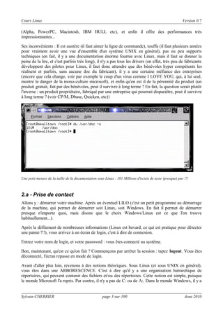 Cours Linux

Version 0.7

(Alpha, PowerPC, Macintosh, IBM BULL etc), et enfin il offre des performances très
impressionnantes...
Ses inconvénients : Il est austère (il faut aimer la ligne de commande), touffu (il faut plusieurs années
pour vraiment avoir une vue d'ensemble d'un système UNIX en général), pas ou peu supports
techniques (en fait, il y a une documentation énorme fournie avec Linux, mais il faut se donner la
peine de la lire, et c'est parfois très long), il n'y a pas tous les drivers (en effet, très peu de fabricants
développent des pilotes pour Linux, il faut donc attendre que des bénévoles hyper compétents les
réalisent et parfois, sans aucune doc du fabricant), il y a une certaine méfiance des entreprises
(encore que cela change, voir par exemple le coup d'un virus comme I LOVE YOU, qui, à lui seul,
montre le danger de la mono-culture microsoft), et enfin qu'en est il de la pérennité du produit (un
produit gratuit, fait par des bénévoles, peut il survivre à long terme ? En fait, la question serait plutôt
l'inverse : un produit propriétaire, fabriqué par une entreprise qui pourrait disparaître, peut il survivre
à long terme ? (voir CP/M, Dbase, Quicken, etc))

Une petit mesure de la taille de la documentation sous Linux : 101 Millions d'octets de texte (presque) pur !!!

2.a - Prise de contact
Allons y : démarrer votre machine. Après un éventuel LILO (c'est un petit programme au démarrage
de la machine, qui permet de démarrer soit Linux, soit Windows. En fait il permet de démarrer
presque n'importe quoi, mais disons que le choix Windows/Linux est ce que l'on trouve
habituellement...).
Après le défilement de nombreuses informations (Linux est bavard, ce qui est pratique pour détecter
une panne !!!), vous arrivez à un écran de login, c'est à dire de connexion.
Entrez votre nom de login, et votre password : vous êtes connecté au système.
Bon, maintenant, qu'est ce qu'on fait ? Commençons par arrêter la session : tapez logout. Vous êtes
déconnecté, l'écran repasse en mode de login.
Avant d'aller plus loin, revenons à des notions théoriques. Sous Linux (et sous UNIX en général),
vous êtes dans une ARBORESCENCE. C'est à dire qu'il y a une organisation hiérarchique de
répertoires, qui peuvent contenir des fichiers et/ou des répertoires. Cette notion est simple, puisque
le monde Microsoft l'a repris. Par contre, il n'y a pas de C: ou de A:. Dans le monde Windows, il y a
Sylvain CHERRIER

page 3 sur 100

Aout 2010

 