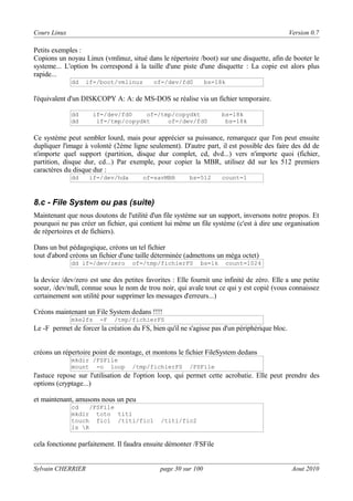 Cours Linux

Version 0.7

Petits exemples :
Copions un noyau Linux (vmlinuz, situé dans le répertoire /boot) sur une disquette, afin de booter le
systeme... L'option bs correspond à la taille d'une piste d'une disquette : La copie est alors plus
rapide...
dd

if=/boot/vmlinuz

of=/dev/fd0

bs=18k

l'équivalent d'un DISKCOPY A: A: de MS-DOS se réalise via un fichier temporaire.
dd
dd

if=/dev/fd0
of=/tmp/copydkt
if=/tmp/copydkt
of=/dev/fd0

bs=18k
bs=18k

Ce système peut sembler lourd, mais pour apprécier sa puissance, remarquez que l'on peut ensuite
dupliquer l'image à volonté (2ème ligne seulement). D'autre part, il est possible des faire des dd de
n'importe quel support (partition, disque dur complet, cd, dvd...) vers n'importe quoi (fichier,
partition, disque dur, cd...) Par exemple, pour copier la MBR, utilisez dd sur les 512 premiers
caractères du disque dur :
dd

if=/dev/hda

of=savMBR

bs=512

count=1

8.c - File System ou pas (suite)
Maintenant que nous doutons de l'utilité d'un file système sur un support, inversons notre propos. Et
pourquoi ne pas créer un fichier, qui contient lui même un file système (c'est à dire une organisation
de répertoires et de fichiers).
Dans un but pédagogique, créons un tel fichier
tout d'abord créons un fichier d'une taille déterminée (admettons un méga octet)
dd if=/dev/zero

of=/tmp/fichierFS

bs=1k

count=1024

la device /dev/zero est une des petites favorites : Elle fournit une infinité de zéro. Elle a une petite
soeur, /dev/null, connue sous le nom de trou noir, qui avale tout ce qui y est copié (vous connaissez
certainement son utilité pour supprimer les messages d'erreurs...)
Créons maintenant un File System dedans !!!!
mke2fs

-F

/tmp/fichierFS

Le -F permet de forcer la création du FS, bien qu'il ne s'agisse pas d'un périphérique bloc.
créons un répertoire point de montage, et montons le fichier FileSystem dedans
mkdir /FSFile
mount -o loop

/tmp/fichierFS

/FSFile

l'astuce repose sur l'utilisation de l'option loop, qui permet cette acrobatie. Elle peut prendre des
options (cryptage...)
et maintenant, amusons nous un peu
cd
/FSFile
mkdir toto titi
touch fic1 /titi/fic1
ls R

/titi/fic2

cela fonctionne parfaitement. Il faudra ensuite démonter /FSFile
Sylvain CHERRIER

page 30 sur 100

Aout 2010

 