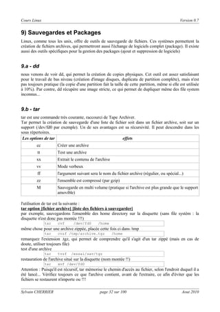 Cours Linux

Version 0.7

9) Sauvegardes et Packages
Linux, comme tous les unix, offre de outils de sauvegarde de fichiers. Ces systèmes permettent la
création de fichiers archives, qui permettront aussi l'échange de logiciels complet (package). Il existe
aussi des outils spécifiques pour la gestion des packages (ajout et suppression de logiciels)

9.a - dd
nous venons de voir dd, qui permet la création de copies physiques. Cet outil est assez satisfaisant
pour le travail de bas niveau (création d'image disques, duplicata de partition complète), mais n'est
pas toujours pratique (la copie d'une partition fait la taille de cette partition, même si elle est utilisée
à 10%). Par contre, dd récupère une image stricte, ce qui permet de dupliquer même des file system
inconnus...

9.b - tar
tar est une commande très courante, raccourci de Tape Archiver.
Tar permet la création de sauvegarde d'une liste de fichier soit dans un fichier archive, soit sur un
support (/dev/fd0 par exemple). Un de ses avantages est sa récursivité. Il peut descendre dans les
sous répertoires.
Les options de tar
effets
cc

Créer une archive

tt

Test une archive

xx

Extrait le contenu de l'archive

vv

Mode verbeux

ff

l'argument suivant sera le nom du fichier archive (régulier, ou spécial...)

zz

l'ensemble est compressé (par gzip)

M

Sauvegarde en multi volume (pratique si l'archive est plus grande que le support
amovible)

l'utilisation de tar est la suivante :
tar option [fichier archive] [liste des fichiers à sauvegarder]
par exemple, sauvegardons l'ensemble des home directory sur la disquette (sans file systèm : la
disquette n'est donc pas montée !!!)
tar

cvf

/dev/fd0

/home

même chose pour une archive zippée, placée cette fois ci dans /tmp
tar

cvzf /tmp/archive.tgz

/home

remarquez l'extension .tgz, qui permet de comprendre qu'il s'agit d'un tar zippé (mais en cas de
doute, utiliser toujours file)
test d'une archive
tar

tvzf

/essai/sav/tgz

restauration de l'archive situé sur la disquette (nom montée !!)
tar

xvf /dev/fd0

Attention : Puisqu'il est récursif, tar mémorise le chemin d'accès au fichier, selon l'endroit duquel il a
été lancé... Vérifiez toujours ce que l'archive contient, avant de l'extraire, ce afin d'éviter que les
fichiers se restaurent n'importe ou !!!
Sylvain CHERRIER

page 32 sur 100

Aout 2010

 