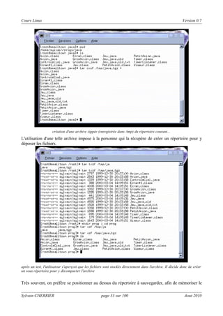 Cours Linux

Version 0.7

création d'une archive zippée (enregistrée dans /tmp) du répertoire courant...

L'utilisation d'une telle archive impose à la personne qui la récupère de créer un répertoire pour y
déposer les fichiers.

après un test, l'utilisateur s'aperçoit que les fichiers sont stockés directement dans l'archive. Il décide donc de créer
un sous répertoire pour y décompacter l'archive

Très souvent, on préfère se positionner au dessus du répertoire à sauvegarder, afin de mémoriser le
Sylvain CHERRIER

page 33 sur 100

Aout 2010

 