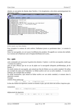 Cours Linux

Version 0.7

chemin, ou une partie du chemin, dans l'archive. A la récupération, cela créera automatiquement les
répertoires voulus....

fichiers sauvés, avec leurs chemins...

Pour récupérer le contenu de cette archive, l'utilisateur pourra se positionner dans /, et extraire le
contenu...
Outre les sauvegardes, tar sert aussi à la diffusion des produits. On appelle ces versions des tarballs.
Les versions de la Slackware sont à l'origine distribuées de la sorte...

9.c - cpio
cette commande sert aussi pour la gestion des données. L'option -o créé des sauvegardes, tandis que
-i restaure les archives...
cpio est plus efficace que tar en cas de pépin sur la sauvegarde (disquette problématique, pb de
bandes...).
En mode création de sauvegarde, cpio attend une liste de fichiers sur son entrée standard. On utilise
par exemple des pipes pour l'alimenter. Le fichier archive sort sur sa sortie standard... A vous de le
rediriger, par exemple dans un fichier.
En mode restauration, cpio attend un fichier archive sur son entrée standard, et restaure dans le
répertoire courant.
Exemple
création d'une archive.tgz
ls

|

cpio

-o

>/tmp/toto.cpio

la liste des fichiers du répertoire courant est donnée à cpio, qui crée alors une archive /tmp/toto.cpio
restauration
cpio -i

</tmp/toto.cpio

déplacement de répertoire
(cd

Sylvain CHERRIER

/root

;

ls

|

cpio

-o

)

|

page 34 sur 100

cpio

-i

Aout 2010

 