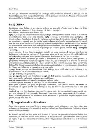 Cours Linux

Version 0.7

un package : lancement automatique de kpackage, avec possibilités d'installer le package, soit en
lançant kpackage, et en indiquant l'endroit ou sont les packages non installés. Chaque environnement
graphique offre un frontal pour ces installeurs...

9.d.2) DEBIAN
l'installation sous Debian et ses dérivés utilisent un ensemble d'outils dont la base est dpkg
(l'installateur en lui même) et divers frontaux (de dselect à apt-get).
Les fichiers à installer sont sous format .deb.
dpkg -i package.deb lance l'installation de ce package, en rangeant tout au bon endroit et en mettant
à jour la base de données de votre machine... dpkg -r package le desinstalle, tandis que dpkg -i -R
répertoire lance l'installation de tous les packages contenus dans le répertoire. L'intérêt de cet outil
est sa puissance, puisqu'il tente de vérifier les dépendances, et d'installer en conséquence. Si malgré
tous les tests, votre installation s'interrompt pour cause de dépendances non satisfaites, il est possible
de relancer la fin d'installation d'un package qui resterait inaboutie, avec dpkg --configure package.
Pour finir l'installation d'un ensemble de package qui se serait planté, utilisez dpkg --configure
--pending.
Autres options : -l pour lister les packages installés sur votre machine, -L package pour lister les
fichiers mis en jeu par ce package, -S fichier pour retrouver de quel package dépend le fichier, et
enfin -I package.deb pour récupérer des informations détaillées sur le package en question...
apt-get est un frontal très simple qui permet la maintenance et la mise à jour de votre système. Ce
programme interroge un fichier qui s'appelle sources.list, qui lui indique ou il trouvera les données
d'installation standard (en général, les CD, ou un serveur dans votre réseau, voire même les serveurs
Debian !!!). Il interrogera ensuite la base de données des installations et vous demandera d'introduire
les Cds correspondant, ou se connectera au seveur voulu.
Apt-get install package lance l'installation de ce package, après vérification des dépendances, et de
la pertinence de cet installation (numéro de version).
Apt-get remove package l'enlève.
Apt-get update met à jour l'installation, et apt-get dist-upgrade se connecte sur les serveurs, et
met à jour tous les packages à partir des serveurs Debian...
apt-get source package récupère les sources du package voulu...
Attention, apt-get "rouspète" si vous avez fait des installations "sauvages"...
Enfin pour connaître (un peu) les packages disponibles, vous pouvez utiliser apt-cache, et
notamment son option search qui interroge la base de données en comparant avec le mot clef
fourni...
Aptitude est peut être plus interessant, car il regroupe toutes les commandes (contrairement à aptget, search fait partie des commandes d'aptitude). Il gère aussi mieux les problèmes de dépendance.
Enfin, en mode graphique, de nombreux outils permettent la gestion des paquets (synaptic sous
gnome, kadept sous kde, etc...)

10) La gestion des utilisateurs
Sous Linux, comme sous tous Unix, et autres systèmes multi utilisateurs, vous devez gérer des
utilisateurs et des groupes. La sécurité du système est basée sur l'identification de l'utilisateur, et des
droits qui lui sont associés...
La sécurité est basé sur deux voire trois fichiers. Il s'agit de /etc/passwd (qui contient la liste des
utilisateurs, de leur nom, de leur home directory...), de /etc/shadows (qui contient les mots de passe
en crypté, et qui n'est accessible qu'au root), et de /etc/groups qui contient le code et le nom des
groupe.
Sylvain CHERRIER

page 36 sur 100

Aout 2010

 