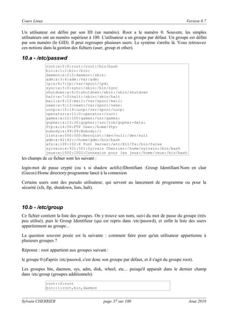 Cours Linux

Version 0.7

Un utilisateur est défini par son ID (un numéro). Root a le numéro 0. Souvent, les simples
utilisateurs ont un numéro supérieur à 100. L'utilisateur a un groupe par défaut. Un groupe est défini
par son numéro (le GID). Il peut regrouper plusieurs users. Le système s'arrête là. Vous retrouvez
ces notions dans la gestion des fichiers (user, group et other).

10.a - /etc/passwd
root:x:0:0:root:/root:/bin/bash
bin:x:1:1:bin:/bin:
daemon:x:2:2:daemon:/sbin:
adm:x:3:4:adm:/var/adm:
lp:x:4:7:lp:/var/spool/lpd:
sync:x:5:0:sync:/sbin:/bin/sync
shutdown:x:6:0:shutdown:/sbin:/sbin/shutdown
halt:x:7:0:halt:/sbin:/sbin/halt
mail:x:8:12:mail:/var/spool/mail:
news:x:9:13:news:/var/spool/news:
uucp:x:10:14:uucp:/var/spool/uucp:
operator:x:11:0:operator:/root:
games:x:12:100:games:/usr/games:
gopher:x:13:30:gopher:/usr/lib/gopher-data:
ftp:x:14:50:FTP User:/home/ftp:
nobody:x:99:99:Nobody:/:
lists:x:500:500:BeroList:/dev/null:/dev/null
gdm:x:42:42::/home/gdm:/bin/bash
xfs:x:100:102:X Font Server:/etc/X11/fs:/bin/false
sylvain:x:501:501:Sylvain Cherrier:/home/sylvain:/bin/bash
jeux:x:1002:1002:Connexion pour les jeux:/home/jeux:/bin/bash

les champs de ce fichier sont les suivant :
login:mot de passe crypté (ou x si shadow actifs):IDentifiant :Group Identifiant:Nom en clair
(Gecos):Home directory:programme lancé à la connexion
Certains users sont des pseudo utilisateur, qui servent au lancement de programme ou pour la
sécurité (xfs, ftp, shutdown, lists, halt).

10.b - /etc/group
Ce fichier contient la liste des groupes. On y trouve son nom, suivi du mot de passe du groupe (très
peu utilisé), puis le Group Identifieur (qui est repris dans /etc/passwd), et enfin la liste des users
appartiennent au groupe...
La question souvent posée est la suivante : comment faire pour qu'un utilisateur appartienne à
plusieurs groupes ?
Réponse : root appartient aux groupes suivant :
le groupe 0 (d'après /etc/passwd, c'est donc son groupe par défaut, et il s'agit du groupe root).
Les groupes bin, daemon, sys, adm, disk, wheel, etc... puisqu'il apparaît dans le dernier champ
dans /etc/group (groupes additionnels)
root::0:root
bin::1:root,bin,daemon

Sylvain CHERRIER

page 37 sur 100

Aout 2010

 
