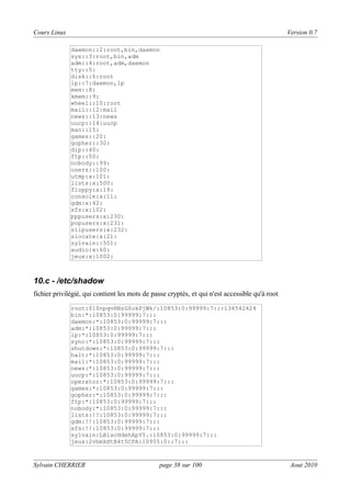 Cours Linux

Version 0.7
daemon::2:root,bin,daemon
sys::3:root,bin,adm
adm::4:root,adm,daemon
tty::5:
disk::6:root
lp::7:daemon,lp
mem::8:
kmem::9:
wheel::10:root
mail::12:mail
news::13:news
uucp::14:uucp
man::15:
games::20:
gopher::30:
dip::40:
ftp::50:
nobody::99:
users::100:
utmp:x:101:
lists:x:500:
floppy:x:19:
console:x:11:
gdm:x:42:
xfs:x:102:
pppusers:x:230:
popusers:x:231:
slipusers:x:232:
slocate:x:21:
sylvain::501:
audio:x:60:
jeux:x:1002:

10.c - /etc/shadow
fichier privilégié, qui contient les mots de passe cryptés, et qui n'est accessible qu'à root
root:$1$npqvHBzG$okPjWk/:10853:0:99999:7:::134542424
bin:*:10853:0:99999:7:::
daemon:*:10853:0:99999:7:::
adm:*:10853:0:99999:7:::
lp:*:10853:0:99999:7:::
sync:*:10853:0:99999:7:::
shutdown:*:10853:0:99999:7:::
halt:*:10853:0:99999:7:::
mail:*:10853:0:99999:7:::
news:*:10853:0:99999:7:::
uucp:*:10853:0:99999:7:::
operator:*:10853:0:99999:7:::
games:*:10853:0:99999:7:::
gopher:*:10853:0:99999:7:::
ftp:*:10853:0:99999:7:::
nobody:*:10853:0:99999:7:::
lists:!!:10853:0:99999:7:::
gdm:!!:10853:0:99999:7:::
xfs:!!:10853:0:99999:7:::
sylvain:LBiacHdehApY5.:10853:0:99999:7:::
jeux:2vbmkHtB4t5CPA:10955:0::7:::

Sylvain CHERRIER

page 38 sur 100

Aout 2010

 