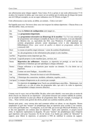 Cours Linux

Version 0.7

une arborescence pour chaque support. Sous Linux, Il n'y a qu'une et une seule arborescence !!! Et
en plus c'est toujours la même, que vous soyez sur un système qui n'a même pas de disque dur (juste
une clé USB par exemple), ou sur un super ordinateur avec 50 TOctets en ligne !!!
Cette arborescence a une racine, un début, un sommet... Celui ci est noté /
On l'appelle aussi root. On trouve donc sous root toujours les mêmes répertoires : Chacun d'eux a un
rôle bien défini. Ainsi, on trouvera :
/etc

Tous les fichiers de configuration sont rangés ici...

/bin

Les programmes importants.

/sbin

Les programmes nécessaires au démarrage de la machine ! Le S ici sous entend que
les programmes sont statiques (compilés de façon à être autonomes, et ne pas dépendre
de librairies (les .so, équivalents des DLL sous Windows). Il semble pourtant que
certains programmes présents soient dynamiques (c'est à dire dépendants de
bibliothèques) (Nota : pour savoir de quelles so dépent un programme, utilisez la
commande ldd)

/boot

Le noyau est parfois rangé ici(noyau = coeur du système d'exploitation)

/usr

Ici, des programmes et des informations plus propre à cette machine...

/usr/bin /

Programmes moins important que /bin...

/usr/local Logiciels propres à cette machine (jeux, services, etc)
/home

Répertoires des utilisateurs. Attention, ce répertoire est protégé, ce sont les sous
répertoires à l'interieur qui sont spécifiques à chaque utilisatuer

/home/...

Chaque utilisateur a un répertoire pour stocker ses données. Il a les droits sur ce
répertoire.

/tmp

Comme son nom l'indique... Accessible à tous

/var

Administration... Souvent les traces et suivi d'événements...

/var/log

L'historique des connexions, incidents, utilisation, requêtes, accès....

/var/spool Le tampon d'impression ou de courrier par exemple
/mnt

Un répertoire de montage (pour l'accès aux périphériques amovibles... Maintenant, c'est
/media qui a ce rôle (à cause du programme udev, qui créé à la volée le répertoire
correspondant à chaque ressource détectée)

Comme vous le voyez, tout est bien défini. De plus, selon votre identité, vous aurez plus ou moins de
droits d'accès sur chacun de ces répertoires : cela permet d'assurer une certaine stabilité du système,
car un simple utilisateur ne peut pas effacer de programmes dans /bin par exemple, ni propager de
virus.... Nous verrons cette gestion des droits, propre aux systèmes moderne, plus loin.
Dernier petit point : nous verrons plus tard comment utiliser un cdrom, ou une disquette. Disons
simplement ici qu'il faut "monter" un périphérique dans un répertoire pour accéder à son contenu.
C'est à dire qu'il faudra dire : "La disquette, ou la clé USB, qui est de type Microsoft Windows, lis la,
et fais moi apparaître son contenu dans tel répertoire". Après cette opération, et jusqu'à nouvel
ordre, le répertoire représentera la disquette. On peut "monter" des périphériques dans n'importe
quel répertoire créé pour l'occasion. En fin de travail, il ne faudra pas oublier de "démonter" le
support, pour libérer le répertoire, et permettre à l'OS de stabiliser le contenu du support.
Sylvain CHERRIER

page 4 sur 100

Aout 2010

 