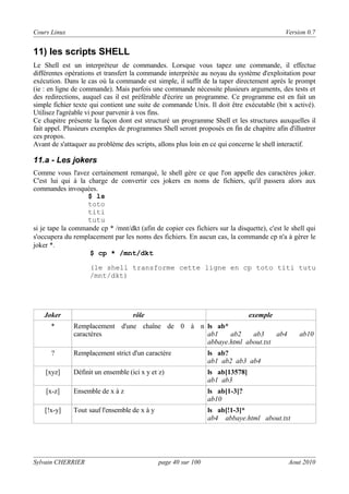 Cours Linux

Version 0.7

11) Ies scripts SHELL
Le Shell est un interpréteur de commandes. Lorsque vous tapez une commande, il effectue
différentes opérations et transfert la commande interprétée au noyau du système d'exploitation pour
exécution. Dans le cas où la commande est simple, il suffit de la taper directement après le prompt
(ie : en ligne de commande). Mais parfois une commande nécessite plusieurs arguments, des tests et
des redirections, auquel cas il est préférable d'écrire un programme. Ce programme est en fait un
simple fichier texte qui contient une suite de commande Unix. Il doit être exécutable (bit x activé).
Utilisez l'agréable vi pour parvenir à vos fins.
Ce chapitre présente la façon dont est structuré un programme Shell et les structures auxquelles il
fait appel. Plusieurs exemples de programmes Shell seront proposés en fin de chapitre afin d'illustrer
ces propos.
Avant de s'attaquer au problème des scripts, allons plus loin en ce qui concerne le shell interactif.

11.a - Les jokers
Comme vous l'avez certainement remarqué, le shell gère ce que l'on appelle des caractères joker.
C'est lui qui à la charge de convertir ces jokers en noms de fichiers, qu'il passera alors aux
commandes invoquées.
$ ls
toto
titi
tutu
si je tape la commande cp * /mnt/dkt (afin de copier ces fichiers sur la disquette), c'est le shell qui
s'occupera du remplacement par les noms des fichiers. En aucun cas, la commande cp n'a à gérer le
joker *.
$ cp * /mnt/dkt
(le shell transforme cette ligne en cp toto titi tutu
/mnt/dkt)

Joker
*

?

rôle

exemple

Remplacement d'une chaîne de 0 à n ls ab*
caractères
ab1
ab2
ab3
ab4
abbaye.html about.txt

ab10

Remplacement strict d'un caractère

ls ab?
ab1 ab2 ab3 ab4

[xyz]

Définit un ensemble (ici x y et z)

ls ab[13578]
ab1 ab3

[x-z]

Ensemble de x à z

ls ab[1-3]?
ab10

[!x-y]

Tout sauf l'ensemble de x à y

ls ab[!1-3]*
ab4 abbaye.html about.txt

Sylvain CHERRIER

page 40 sur 100

Aout 2010

 