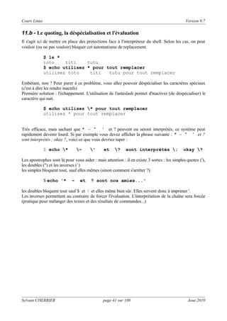 Cours Linux

Version 0.7

11.b - Le quoting, la déspécialisation et l'évaluation
Il s'agit ici de mettre en place des protections face à l'interpréteur du shell. Selon les cas, on peut
vouloir (ou ne pas vouloir) bloquer cet automatisme de replacement.
$ ls *
toto
titi
tutu
$ echo utilisez * pour tout remplacer
utilisez toto
titi
tutu pour tout remplacer
Embétant, non ? Pour parer à ce problème, vous allez pouvoir déspécialiser les caractères spéciaux
(c'est à dire les rendre inactifs)
Première solution : l'échappement. L'utilisation de l'antéslash permet d'inactiver (de déspécialiser) le
caractère qui suit.
$ echo utilisez * pour tout remplacer
utilisez * pour tout remplacer
Très efficace, mais sachant que * ~ "
' et ? peuvent ou seront interprétés, ce système peut
rapidement devenir lourd. Si par exemple vous devez afficher la phrase suivante : * ~ " ' et ?
sont interprétés ; okay ?, voici ce que vous devriez taper :
$ echo *

~

'

et

?

sont interprétés ;

okay ?

Les apostrophes sont là pour vous aider : mais attention : il en existe 3 sortes : les simples quotes ('),
les doubles (") et les inverses (`)
les simples bloquent tout, sauf elles mêmes (sinon comment s'arrêter ?)
$ echo '*

~

et

? sont nos amies...'

les doubles bloquent tout sauf $ et  et elles même bien sûr. Elles servent donc à imprimer '.
Les inverses permettent au contraire de forcer l'évaluation. L'interprétation de la chaîne sera forcée
(pratique pour mélanger des textes et des résultats de commandes...)

Sylvain CHERRIER

page 41 sur 100

Aout 2010

 