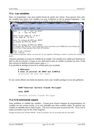 Cours Linux

Version 0.7

11.e - Les variables
Dans vos programmes, vous aurez parfois besoin de stocker des valeurs. Vous pourrez alors créer
des variables (non typés). Une variable a un nom. L'affection se fait en utilisant l'opérateur = sans
espace autour. L'utilisation du contenu de la variable se fait en ajoutant $ devant.

ce passionnant programme affiche son nom suivi de son argument. Remarquez comme le contenu des variables est
perdu...

Attention cependant au notion de visibilité de la variable. Une variable n'est valable qu'à l'intérieur du
shell ou elle est exécutée. Lorsque le sous shell rend la main, la variable est perdue (ou alors, il faut
faire exécuter le shell par le shell courant, grâce à . ).
Il est possible de protéger le nom de la variable grâce aux accolades
$ MOT=chat
$ echo le pluriel de $MOT est ${MOT}s
le pluriel de chat est chats
Si vous voulez affecter une chaîne de plusieurs mots à une variable, protégez la avec des guillemets.

NOM="Cherrier Sylvain Claude Philippe"
echo $NOM
Cherrier Sylvain Claude Philippe

11.e.1) la commande export.
Autre problème, la visibilité des variables... Comme pour d'autres langages de programmation, les
variables ont une certaine portée, et ne sont utilisables que selon certaines règles. En général, une
variable est utilisable dans le shell courant... Elle ne le sera pas pour un processus fils... Si on veut la
rendre accessible à tous les fils, il faut l'exporter...
Exemple de portée d'un variable $TOTO... Si elle est exportée, elle est accessible dans les sous shells...

Sylvain CHERRIER

page 43 sur 100

Aout 2010

 