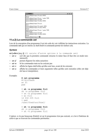 Cours Linux

Version 0.7

11.e.2) La commande set
Lors de la conception d'un programme il est très utile de voir s'afficher les instructions exécutées. La
commande set) qui est interne au shell (built in command) permet de réaliser cela.
Syntaxe

set [-efnvx [arg..]] (Il existe d'autre options à la commande set)
• set -e
sort dès que la première commande retourne le statut faux (il faut être en mode noninteractif).
• set -f
permet d'ignorer les méta-caractères
• set -n
lit les commandes mais ne les exécute pas
• set -v
affiche les lignes shell telles qu'elles sont lues, avant de les exécuter.
• set -x
affiche les commandes et leurs arguments telles qu'elles sont exécutées (elles ont déjà
été lues et interprétées).
Exemples
$ cat programme
#!/bin/bash
wc $1
pwd
$ sh -x programme fic1
sh -x programme fic1
+ sh -x programme fic1
+ wc fic1
12 432 235 fic1
+ pwd
/user/fred/src/html/
$ sh -n programme fic1
sh -n programme fic1
+ sh -n programme fic1
L'option -n n'a pas beaucoup d'intérêt ici car le programme n'est pas exécuté, or c'est à l'intérieur de
celui-ci que se trouvent les commandes pertinentes.

Sylvain CHERRIER

page 44 sur 100

Aout 2010

 