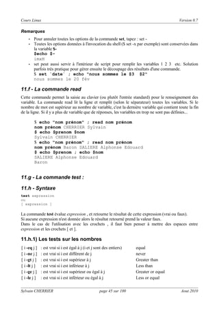 Cours Linux

Version 0.7

Remarques
•
•

•

Pour annuler toutes les options de la commande set, tapez : set Toutes les options données à l'invocation du shell ($ set -x par exemple) sont conservées dans
la variable $$echo $imxH
set peut aussi servir à l'intérieur de script pour remplir les variables 1 2 3 etc. Solution
parfois très pratique pour gérer ensuite le découpage des résultats d'une commande.
$ set `date` ; echo "nous sommes le $3 $2"
nous sommes le 20 fév

11.f - La commande read
Cette commande permet la saisie au clavier (ou plutôt l'entrée standard) pour le renseignement des
variable. La commande read lit la ligne et remplit (selon le séparateur) toutes les variables. Si le
nombre de mot est supérieur au nombre de variable, c'est la dernière variable qui contient toute la fin
de la ligne. Si il y a plus de variable que de réponses, les variables en trop ne sont pas définies...
$ echo "nom prénom" ; read nom prénom
nom prénom CHERRIER Sylvain
$ echo $prenom $nom
Sylvain CHERRIER
$ echo "nom prénom" ; read nom prénom
nom prénom Baron SALIERE Alphonse Edouard
$ echo $prenom ; echo $nom
SALIERE Alphonse Edouard
Baron

11.g - La commande test :
11.h - Syntaxe
test expression
ou
[ expression ]

La commande test évalue expression , et retourne le résultat de cette expression (vrai ou faux).
Si aucune expression n'est donnée alors le résultat retourné prend la valeur faux.
Dans le cas de l'utilisation avec les crochets , il faut bien penser à mettre des espaces entre
expression et les crochets [ et ].

11.h.1) Les tests sur les nombres
[ i -eq j ]
[ i -ne j ]
[ i -gt j ]
[ i -lt j ]
[ i -ge j ]
[ i -le j ]

: est vrai si i est égal à j (i et j sont des entiers)
: est vrai si i est différent de j
: est vrai si i est supérieur à j
: est vrai si i est inférieur à j
: est vrai si i est supérieur ou égal à j
: est vrai si i est inférieur ou égal à j

Sylvain CHERRIER

page 45 sur 100

equal
never
Greater than
Less than
Greater or equal
Less or equal
Aout 2010

 