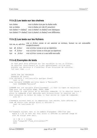 Cours Linux

Version 0.7

11.h.2) Les tests sur les chaînes
test chaîne
test -z chaîne
test chaîne1 = chaîne2
test chaîne1 != chaîne2

vrai si chaîne n'est pas la chaîne nulle
vrai si chaîne est vide (0 caractère)
vrai si chaîne1 et chaîne2 sont identiques
vrai si chaîne1 et chaîne2 sont différentes

11.h.3) Les tests sur les fichiers
test -w, -r, -xfichier
test -d fichier
test -f fichier
test -s fichier

vrai si fichier existe et est autorisé en écriture, lecture ou est exécutable
(respectivement)
vrai si fichier existe et est un répertoire
vrai si fichier existe et n'est pas un répertoire
vrai si fichier existe et a une taille non nulle

11.h.4) Exemples de tests
Un test peut être effectué sur les variables ou sur un fichier.
Le résultat (vrai-faux;0 ou 1),est généralement utilisé pour
prendre une décision à l'intérieur d'une structure de contrôle.
(if test then ....)

TESTS SUR LES VARIABLES
Exemples de tests:
1)La variable 3 contient-elle quelque chose?
test -n $3
2)La variable LOGNAME est-elle égale à "bernard"?
test $LOGNAME="bernard"
LOGNAME est une variable d'environnement ,il faut la taper en majuscule.
Idem pour les variables HOME, PATH, TERM
3)$? donne le code retour de la dernière commande. Si le résultat donne 0
alors la commande s'est déroulée sans erreurs.Sinon le résultat est 1.
Pour connaître la valeur du code, il faut entrer en ligne de commande:
echo $?
L'exemple suivant test si le répertoire /usr existe. Echo affiche le
code de retour./usr existe alors il affiche 0.
test -d /usr/;echo $?
0

4)L'exemple suivant test si le nombre d'argument ($#)n'est pas
égale à 1.Si le test est vrai alors il affiche la syntaxe usage et
sort du script avec exit.
if [ $# != 1 ];then
echo "usage:$0 "nom_utilisateur""
exit

Sylvain CHERRIER

page 46 sur 100

Aout 2010

 