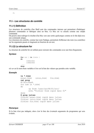 Cours Linux

Version 0.7

fi

11.i - Les structures de contrôle
11.i.1) Définition
Les structures de contrôles d'un Shell sont des commandes internes qui permettent d'imbriquer
plusieurs commandes et fabriquer ainsi un bloc. Ce bloc est vu ensuite comme une simple
commande.
On pourra ainsi rediriger le résultat d'un bloc vers une sortie quelconque comme on le fait déjà avec
une commande unique.
Les structures de contrôle, comme leur nom l'indique, permettent d'effectuer des tests (ou contrôles)
sur les arguments passés et réagissent en fonction de ces test.

11.i.2) La structure for
La structure de contrôle for est utilisée pour exécuter des commandes avec une liste d'arguments.
Syntaxe
for var [ in liste ]
do
commande1
commande2
...
done

où var est le nom d'une variable et liste est la liste des valeurs que prendra cette variable.
Exemple

ls *.html
essai.html
intro.html
fin.html
cat prog
#!/bin/bash
for nom in *.html
do
cp $nom /user/asi98/$1/src/
echo "fichier $nom copié dans $1"
done
$ prog julien
fichier essai.html copié dans julien
fichier intro.html copié dans julien
fichier fin.html copié dans julien

Remarque

Si la liste n'est pas indiquée, alors c'est la liste des éventuels arguments du programme qui sera
évaluée.

Sylvain CHERRIER

page 47 sur 100

Aout 2010

 
