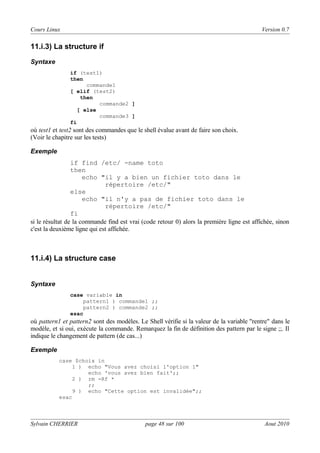 Cours Linux

Version 0.7

11.i.3) La structure if
Syntaxe
if (test1)
then
commande1
[ elif (test2)
then
commande2 ]
[ else
commande3 ]
fi

où test1 et test2 sont des commandes que le shell évalue avant de faire son choix.
(Voir le chapitre sur les tests)
Exemple

if find /etc/ -name toto
then
echo "il y a bien un fichier toto dans le
répertoire /etc/"
else
echo "il n'y a pas de fichier toto dans le
répertoire /etc/"
fi
si le résultat de la commande find est vrai (code retour 0) alors la première ligne est affichée, sinon
c'est la deuxième ligne qui est affichée.

11.i.4) La structure case

Syntaxe
case variable in
pattern1 ) commande1 ;;
pattern2 ) commande2 ;;
esac

où pattern1 et pattern2 sont des modèles. Le Shell vérifie si la valeur de la variable "rentre" dans le
modèle, et si oui, exécute la commande. Remarquez la fin de définition des pattern par le signe ;;. Il
indique le changement de pattern (de cas...)
Exemple
case $choix in
1 ) echo "Vous avez choisi l'option 1"
echo 'vous avez bien fait';;
2 ) rm -Rf *
;;
9 ) echo "Cette option est invalidée";;
esac

Sylvain CHERRIER

page 48 sur 100

Aout 2010

 