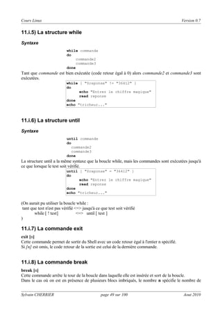 Cours Linux

Version 0.7

11.i.5) La structure while
Syntaxe
while commande
do
commande2
commande3
done

Tant que commande est bien exécutée (code retour égal à 0) alors commande2 et commande3 sont
exécutées.
while [ "$reponse" != "36412" ]
do
echo "Entrez le chiffre magique"
read reponse
done
echo "tricheur..."

11.i.6) La structure until
Syntaxe
until commande
do
commande2
commande3
done

La structure until a la même syntaxe que la boucle while, mais les commandes sont exécutées jusqu'à
ce que lorsque le test soit vérifié.
until [ "$reponse" = "36412" ]
do
echo "Entrez le chiffre magique"
read reponse
done
echo "tricheur..."

(On aurait pu utiliser la boucle while :
tant que test n'est pas vérifié <=> jusqu'à ce que test soit vérifié
while [ ! test]
<=> until [ test ]
)

11.i.7) La commande exit
exit [n]
Cette commande permet de sortir du Shell avec un code retour égal à l'entier n spécifié.
Si [n] est omis, le code retour de la sortie est celui de la dernière commande.

11.i.8) La commande break
break [n]
Cette commande arrête le tour de la boucle dans laquelle elle est insérée et sort de la boucle.
Dans le cas où on est en présence de plusieurs blocs imbriqués, le nombre n spécifie le nombre de
Sylvain CHERRIER

page 49 sur 100

Aout 2010

 