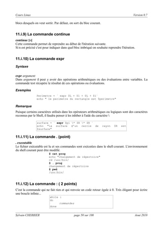 Cours Linux

Version 0.7

blocs desquels on veut sortir. Par défaut, on sort du bloc courant.

11.i.9) La commande continue
continue [n]
Cette commande permet de reprendre au début de l'itération suivante.
Si n est précisé c'est pour indiquer dans quel bloc imbriqué on souhaite reprendre l'itération.

11.i.10) La commande expr
Syntaxe

expr argument
Dans argument il peut y avoir des opérations arithmétiques ou des évaluations entre variables. La
commande test récupère le résultat de ces opérations ou évaluations.
Exemples
Perimetre = ` expr $L + $l + $L + $l`
echo " le perimetre du rectangle est $perimetre"

Remarque

Puisque certains caractères utilisés dans les opérateurs arithmétiques ou logiques sont des caractères
reconnus par le Shell, il faudra penser à les inhiber à l'aide du caractère 
surface = ` expr $pi * $R * $R `
echo "la surface d'un cercle de
$surface"

rayon

$R

est

11.i.11) La commande . (point)
. executable
Le fichier exécutable est lu et ses commandes sont exécutées dans le shell courant. L'environnement
du shell courant peut être modifié.
$ cat prog
echo "changement de répertoire"
cd /usr/bin/
$ . prog
changement de répertoire
$ pwd
/usr/bin/

11.i.12) La commande : ( 2 points)
C'est la commande qui ne fait rien et qui renvoie un code retour égale à 0. Très élégant pour écrire
une boucle infinie...
while :
do
commandes
done

Sylvain CHERRIER

page 50 sur 100

Aout 2010

 