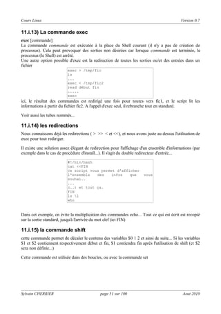 Cours Linux

Version 0.7

11.i.13) La commande exec
exec [commande]
La commande commande est exécutée à la place du Shell courant (il n'y a pas de création de
processus). Cela peut provoquer des sorties non désirées car lorsque commande est terminée, le
processus (le Shell) est arrêté.
Une autre option possible d'exec est la redirection de toutes les sorties ou/et des entrées dans un
fichier
exec > /tmp/fic
ls
...
exec < /tmp/fic2
read début fin
.....
exec

ici, le résultat des commandes est redirigé une fois pour toutes vers fic1, et le script lit les
informations à partir du fichier fic2. A l'appel d'exec seul, il rebranche tout en standard.
Voir aussi les tubes nommés...

11.i.14) les redirections
Nous connaissons déjà les redirections ( > >> < et <<), et nous avons juste au dessus l'utilisation de
exec pour tout rediriger.
Il existe une solution assez élégant de redirection pour l'affichage d'un ensemble d'informations (par
exemple dans le cas de procédure d'install...). Il s'agit du double redirecteur d'entrée...
#!/bin/bash
cat <<FIN
ce script vous permet d'afficher
l'ensemble
des
infos
que
souhai..
...
(..) et tout ça.
FIN
ls l
who

vous

Dans cet exemple, on évite la multiplication des commandes echo... Tout ce qui est écrit est recopié
sur la sortie standard, jusqu'à l'arrivée du mot clef (ici FIN)

11.i.15) la commande shift
cette commande permet de décaler le contenu des variables $0 1 2 et ainsi de suite... Si les variables
$1 et $2 contiennent respectivement début et fin, $1 contiendra fin après l'utilisation de shift (et $2
sera non définie...)
Cette commande est utilisée dans des boucles, ou avec la commande set

Sylvain CHERRIER

page 51 sur 100

Aout 2010

 