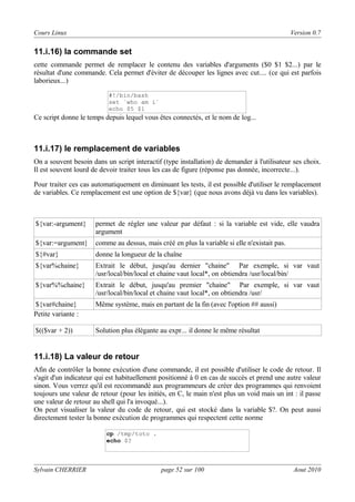 Cours Linux

Version 0.7

11.i.16) la commande set
cette commande permet de remplacer le contenu des variables d'arguments ($0 $1 $2...) par le
résultat d'une commande. Cela permet d'éviter de découper les lignes avec cut.... (ce qui est parfois
laborieux...)
#!/bin/bash
set `who am i`
echo $5 $1

Ce script donne le temps depuis lequel vous êtes connectés, et le nom de log...

11.i.17) le remplacement de variables
On a souvent besoin dans un script interactif (type installation) de demander à l'utilisateur ses choix.
Il est souvent lourd de devoir traiter tous les cas de figure (réponse pas donnée, incorrecte...).
Pour traiter ces cas automatiquement en diminuant les tests, il est possible d'utiliser le remplacement
de variables. Ce remplacement est une option de ${var} (que nous avons déjà vu dans les variables).

${var:-argument}

permet de régler une valeur par défaut : si la variable est vide, elle vaudra
argument

${var:=argument}

comme au dessus, mais créé en plus la variable si elle n'existait pas.

${#var}

donne la longueur de la chaîne

${var%chaine}

Extrait le début, jusqu'au dernier "chaine" Par exemple, si var vaut
/usr/local/bin/local et chaine vaut local*, on obtiendra /usr/local/bin/

${var%%chaine}

Extrait le début, jusqu'au premier "chaine" Par exemple, si var vaut
/usr/local/bin/local et chaine vaut local*, on obtiendra /usr/

${var#chaine}
Petite variante :

Même système, mais en partant de la fin (avec l'option ## aussi)

$(($var + 2))

Solution plus élégante au expr... il donne le même résultat

11.i.18) La valeur de retour
Afin de contrôler la bonne exécution d'une commande, il est possible d'utiliser le code de retour. Il
s'agit d'un indicateur qui est habituellement positionné à 0 en cas de succès et prend une autre valeur
sinon. Vous verrez qu'il est recommandé aux programmeurs de créer des programmes qui renvoient
toujours une valeur de retour (pour les initiés, en C, le main n'est plus un void mais un int : il passe
une valeur de retour au shell qui l'a invoqué...).
On peut visualiser la valeur du code de retour, qui est stocké dans la variable $?. On peut aussi
directement tester la bonne exécution de programmes qui respectent cette norme
cp /tmp/toto .
echo $?

Sylvain CHERRIER

page 52 sur 100

Aout 2010

 