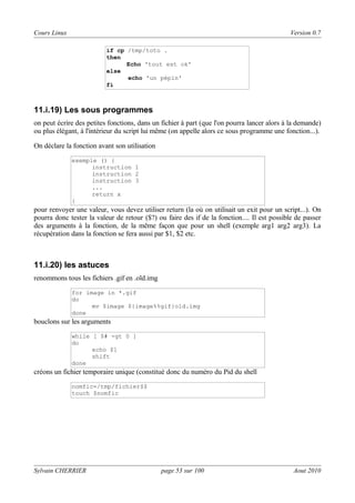 Cours Linux

Version 0.7
if cp /tmp/toto .
then
Echo 'tout est ok'
else
echo 'un pépin'
fi

11.i.19) Les sous programmes
on peut écrire des petites fonctions, dans un fichier à part (que l'on pourra lancer alors à la demande)
ou plus élégant, à l'intérieur du script lui même (on appelle alors ce sous programme une fonction...).
On déclare la fonction avant son utilisation
exemple () {
instruction 1
instruction 2
instruction 3
...
return x
}

pour renvoyer une valeur, vous devez utiliser return (la où on utilisait un exit pour un script...). On
pourra donc tester la valeur de retour ($?) ou faire des if de la fonction.... Il est possible de passer
des arguments à la fonction, de la même façon que pour un shell (exemple arg1 arg2 arg3). La
récupération dans la fonction se fera aussi par $1, $2 etc.

11.i.20) les astuces
renommons tous les fichiers .gif en .old.img
for image in *.gif
do
mv $image ${image%%gif}old.img
done

bouclons sur les arguments
while [ $# -gt 0 ]
do
echo $1
shift
done

créons un fichier temporaire unique (constitué donc du numéro du Pid du shell
nomfic=/tmp/fichier$$
touch $nomfic

Sylvain CHERRIER

page 53 sur 100

Aout 2010

 