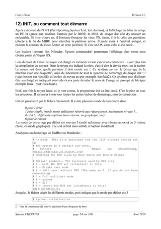 Cours Linux

Version 0.7

12) INIT, ou comment tout démarre
Après exécution du POST (Pré Operating System Test, test du bios), et l'affichage du bilan du setup,
un PC lit (grâce aux routines fournies par le BIOS) le MBR du disque dur afin d'y trouver un
exécutable. Si il en trouve un, il l'exécute (bonjour les virus !!!), sinon, il lit la table des partitions
(placée à la fin du MBR) pour chercher la partition active. Il saute alors à l'endroit indiqué, et
exécute le contenu du Boot Sector de cette partition. Si c'est un OS, alors celui ci est lancé...
Les loaders (comme lilo, Ntloader, System commander) permettent l'affichage d'un menu pour
choisir parmi différents OS.
Lors du boot de Linux, le noyau est chargé en mémoire et son exécution commence... (voir plus loin
la compilation du noyau). Dans le noyau est indiqué la rdev, c'est à dire la device root, ou la racine.
Le noyau sait donc quelle partition il doit monté sur /. Ce système permet le démarrage de la
machine avec une disquette 2, suivi du lancement de tout le système de démarrage du disque dur !!!
(vous bootez sur /dev/fd0, et le rdev du noyau est par exemple /dev/hda2). Ce système peut d'ailleurs
être surchargé en indiquant root=/dev/xxxx juste derrière le nom de l'image au prompt de lilo (par
exemple linux root=/dev/hda6)
Bref, une fois le noyau lancé, et le root connu, le programme init va être lancé. C'est le père de tous
les processus. Il va lancer à son tour toutes les autres taches de démarrage, puis de connexion.
Init est paramétré par le fichier /etc/inittab. Il existe plusieurs mode de lancement d'init
0 pour l'arrêt
1 pour single, (mode mono utilisateur réservé aux réparations), maintenant niveau 1...
de 2 à 5, différentes options (sans réseau, en graphique, etc).
6 pour le reboot
Le mode de démarrage par défaut est souvent 3 (multi utilisateur avec réseau en texte) ou 5 (même
chose, en mode graphique). Ceci est définit dans inittab, à l'option initdefault.
Analysons un démarrage de RedHat ou Mandrake :
# inittab This file describes how the INIT process should set
up
# the system in a certain run-level.
#
Author:
Miquel
van
Smoorenburg,
<miquels@drinkel.nl.mugnet.org>
# Modified for RHS Linux by Marc Ewing and Donnie Barnes
# Default runlevel. The runlevels used by RHS are:
# 0 - halt (Do NOT set initdefault to this)
# 1 - Single user mode
# 2 - Multiuser, without NFS (The same as 3, if you do not have
networking)
# 3 - Full multiuser mode
# 4 - unused
# 5 - X11
# 6 - reboot (Do NOT set initdefault to this)
id:3:initdefault:

Jusqu'ici, le fichier décrit les différents modes, puis indique que le mode par défaut est 3
# System initialization.
2 Voir la commande dd pour la création d'une disquette de boot

Sylvain CHERRIER

page 54 sur 100

Aout 2010

 
