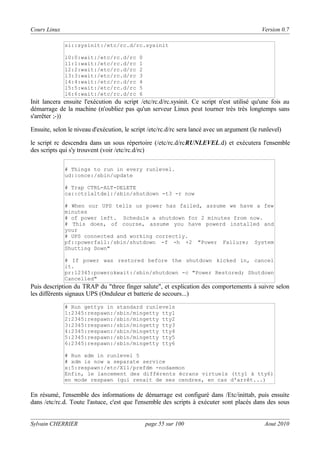 Cours Linux

Version 0.7
si::sysinit:/etc/rc.d/rc.sysinit
l0:0:wait:/etc/rc.d/rc
l1:1:wait:/etc/rc.d/rc
l2:2:wait:/etc/rc.d/rc
l3:3:wait:/etc/rc.d/rc
l4:4:wait:/etc/rc.d/rc
l5:5:wait:/etc/rc.d/rc
l6:6:wait:/etc/rc.d/rc

0
1
2
3
4
5
6

Init lancera ensuite l'exécution du script /etc/rc.d/rc.sysinit. Ce script n'est utilisé qu'une fois au
démarrage de la machine (n'oubliez pas qu'un serveur Linux peut tourner très très longtemps sans
s'arrêter ;-))
Ensuite, selon le niveau d'exécution, le script /etc/rc.d/rc sera lancé avec un argument (le runlevel)
le script rc descendra dans un sous répertoire (/etc/rc.d/rcRUNLEVEL.d) et exécutera l'ensemble
des scripts qui s'y trouvent (voir /etc/rc.d/rc)
# Things to run in every runlevel.
ud::once:/sbin/update
# Trap CTRL-ALT-DELETE
ca::ctrlaltdel:/sbin/shutdown -t3 -r now
# When our UPS tells us power has failed, assume we have a few
minutes
# of power left. Schedule a shutdown for 2 minutes from now.
# This does, of course, assume you have powerd installed and
your
# UPS connected and working correctly.
pf::powerfail:/sbin/shutdown -f -h +2 "Power Failure; System
Shutting Down"
# If power was restored before the shutdown kicked in, cancel
it.
pr:12345:powerokwait:/sbin/shutdown -c "Power Restored; Shutdown
Cancelled"

Puis description du TRAP du "three finger salute", et explication des comportements à suivre selon
les différents signaux UPS (Onduleur et batterie de secours...)
# Run gettys in standard runlevels
1:2345:respawn:/sbin/mingetty tty1
2:2345:respawn:/sbin/mingetty tty2
3:2345:respawn:/sbin/mingetty tty3
4:2345:respawn:/sbin/mingetty tty4
5:2345:respawn:/sbin/mingetty tty5
6:2345:respawn:/sbin/mingetty tty6
# Run xdm in runlevel 5
# xdm is now a separate service
x:5:respawn:/etc/X11/prefdm -nodaemon
Enfin, le lancement des différents écrans virtuels (tty1 à tty6)
en mode respawn (qui renait de ses cendres, en cas d'arrêt...)

En résumé, l'ensemble des informations de démarrage est configuré dans /Etc/inittab, puis ensuite
dans /etc/rc.d. Toute l'astuce, c'est que l'ensemble des scripts à exécuter sont placés dans des sous
Sylvain CHERRIER

page 55 sur 100

Aout 2010

 
