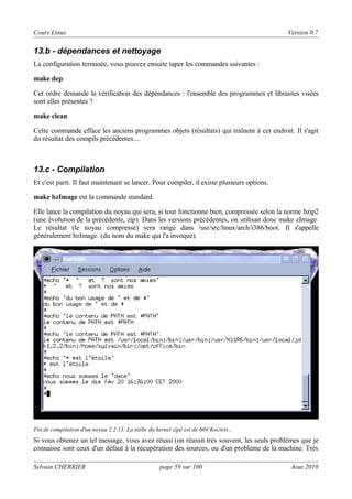Cours Linux

Version 0.7

13.b - dépendances et nettoyage
La configuration terminée, vous pouvez ensuite taper les commandes suivantes :
make dep
Cet ordre demande la vérification des dépendances : l'ensemble des programmes et librairies visées
sont elles présentes ?
make clean
Cette commande efface les anciens programmes objets (résultats) qui traînent à cet endroit. Il s'agit
du résultat des compils précédentes....

13.c - Compilation
Et c'est parti. Il faut maintenant se lancer. Pour compiler, il existe plusieurs options.
make bzImage est la commande standard.
Elle lance la compilation du noyau qui sera, si tout fonctionne bien, compressée selon la norme bzip2
(une évolution de la précédente, zip). Dans les versions précédentes, on utilisait donc make zImage.
Le résultat (le noyau compressé) sera rangé dans /usr/src/linux/arch/i386/boot. Il s'appelle
généralement bzImage. (du nom du make qui l'a invoqué).

Fin de compilation d'un noyau 2.2.13. La taille du kernel zipé est de 604 Koctets...

Si vous obtenez un tel message, vous avez réussi (on réussit très souvent, les seuls problèmes que je
connaisse sont ceux d'un défaut à la récupération des sources, ou d'un problème de la machine. Très
Sylvain CHERRIER

page 59 sur 100

Aout 2010

 