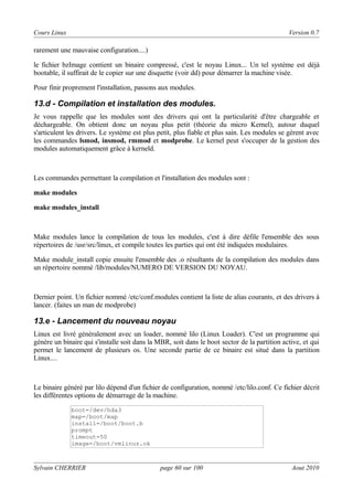 Cours Linux

Version 0.7

rarement une mauvaise configuration....)
le fichier bzImage contient un binaire compressé, c'est le noyau Linux... Un tel système est déjà
bootable, il suffirait de le copier sur une disquette (voir dd) pour démarrer la machine visée.
Pour finir proprement l'installation, passons aux modules.

13.d - Compilation et installation des modules.
Je vous rappelle que les modules sont des drivers qui ont la particularité d'être chargeable et
déchargeable. On obtient donc un noyau plus petit (théorie du micro Kernel), autour duquel
s'articulent les drivers. Le système est plus petit, plus fiable et plus sain. Les modules se gèrent avec
les commandes lsmod, insmod, rmmod et modprobe. Le kernel peut s'occuper de la gestion des
modules automatiquement grâce à kerneld.

Les commandes permettant la compilation et l'installation des modules sont :
make modules
make modules_install

Make modules lance la compilation de tous les modules, c'est à dire défile l'ensemble des sous
répertoires de /usr/src/linux, et compile toutes les parties qui ont été indiquées modulaires.
Make module_install copie ensuite l'ensemble des .o résultants de la compilation des modules dans
un répertoire nommé /lib/modules/NUMERO DE VERSION DU NOYAU.

Dernier point. Un fichier nommé /etc/conf.modules contient la liste de alias courants, et des drivers à
lancer. (faites un man de modprobe)

13.e - Lancement du nouveau noyau
Linux est livré généralement avec un loader, nommé lilo (Linux Loader). C'est un programme qui
génère un binaire qui s'installe soit dans la MBR, soit dans le boot sector de la partition active, et qui
permet le lancement de plusieurs os. Une seconde partie de ce binaire est situé dans la partition
Linux....

Le binaire généré par lilo dépend d'un fichier de configuration, nommé /etc/lilo.conf. Ce fichier décrit
les différentes options de démarrage de la machine.
boot=/dev/hda3
map=/boot/map
install=/boot/boot.b
prompt
timeout=50
image=/boot/vmlinuz.ok

Sylvain CHERRIER

page 60 sur 100

Aout 2010

 
