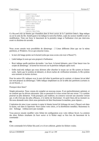Cours Linux

Version 0.7
label=linux
root=/dev/hda3
read-only
image=/boot/vmlinuz-2.2.13-7mdk
label=linux.old
root=/dev/hda3
read-only
other=/dev/hda1
label=dos
table=/dev/hda

Ce lilo.conf crée un binaire qui s'installera dans le boot sector de la 3 partition (hda3). Map indique
ou est la suite du lilo. Install quant à lui indique le nom d'un fichier, copie du secteur modifié avant sa
modification. Time out force le lancement de la première image si l'utilisateur n'est pas intervenu
avant xx dixièmes de seconde.

Nous avons ensuite trois possibilités de démarrage : 2 Linux différents (bien que sur la même
partition), et Windows. En ce qui concerne Linux,
•

le mot clef image pointe sur le kernel (celui que nous avons crée tout à l'heure!!!).

•

Label indique le nom qui sera proposé à l'utilisateur.

•

Root indique quelle partition deviendra / (au boot, le kernel démarre, puis il faut lancer tous les
scripts de démarrage : le kernel les trouvera sur la partition indiquée après root)

•

Enfin read-only indique que nous désirons aller chercher le noyau sur un file system en lecture
seule. Après que le système ait démarré, et divers taches de vérification terminées, le file système
sera remonté en lecture écriture.

Pour les autres OS, indiquez avec le mot clef other la partition qui le contient, et donnez lui un label
(un nom proposé au démarrage). Table indique simplement ou est la table des partitions (certains os
en ont besoin...)
Pourquoi deux linux?
Simple précaution. Nous venons de compiler un nouveau noyau. Il est particulièrement optimisé, et
ne contient que les drivers nécessaire. Que se passerait-il si nous avions fait une erreur ? Le système
pourrait ne plus démarrer. Voila pourquoi, par tradition, on conserve souvent une ancienne version
qui, si elle n'est pas des plus efficaces, à le mérite de fonctionner. Un petit linux.old au moment ou
lilo nous demande notre choix nous permettra de faire fonctionner la machine, pour réparer....
L'opération de mise à jour consiste à copier le binaire kernel (le bzImage de tout à l'heure) soit dans
la racine, soit dans le répertoire /boot (selon votre choix, et la distribution installée). Renommez le
(mv bzImage vmlinuz.new) par exemple.
Vous pouvez ensuite modifier votre fichier de configuration avec votre éditeur favori. La création
des deux fichiers résultants (le boot sector et le fichier map) se fera lors du lancement de la
commande :
lilo
Cette commande lit le fichier lilo.conf, et si il est cohérent, génère les fichiers voulus.
Sylvain CHERRIER

page 61 sur 100

Aout 2010

 
