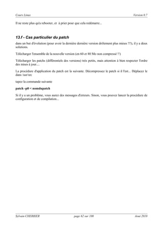 Cours Linux

Version 0.7

Il ne reste plus qu'a rebooter, et à prier pour que cela redémarre...

13.f - Cas particulier du patch
dans un but d'évolution (pour avoir la dernière dernière version drôlement plus mieux !!!), il y a deux
solutions.
Télécharger l'ensemble de la nouvelle version (en 60 et 80 Mo non compressé !!)
Télécharger les patchs (différentiels des versions) très petits, mais attention à bien respecter l'ordre
des mises à jour....
La procédure d'application du patch est la suivante. Décompressez le patch si il l'est... Déplacez le
dans /usr/src
tapez la commande suivante
patch -p0 < nomdupatch
Si il y a un problème, vous aurez des messages d'erreurs. Sinon, vous pouvez lancer la procédure de
configuration et de compilation...

Sylvain CHERRIER

page 62 sur 100

Aout 2010

 